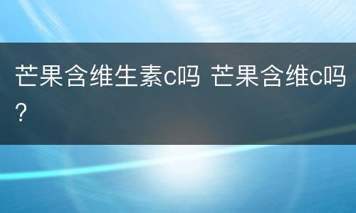 芒果含维生素c吗 芒果含维c吗?
