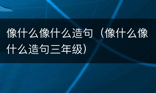 像什么像什么造句（像什么像什么造句三年级）