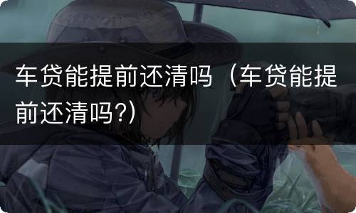 车贷能提前还清吗（车贷能提前还清吗?）
