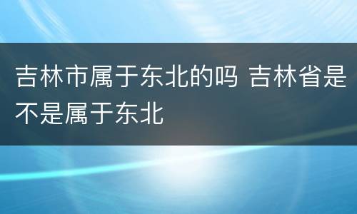 吉林市属于东北的吗 吉林省是不是属于东北
