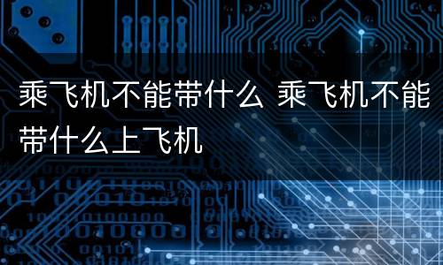 乘飞机不能带什么 乘飞机不能带什么上飞机