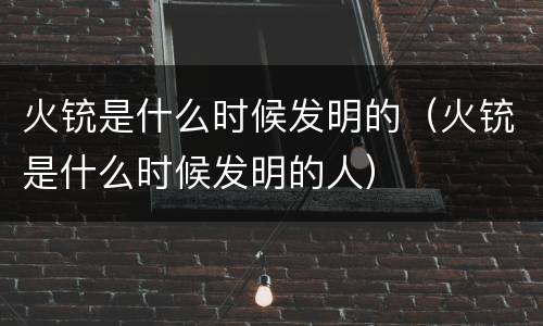 火铳是什么时候发明的（火铳是什么时候发明的人）