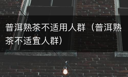 普洱熟茶不适用人群（普洱熟茶不适宜人群）