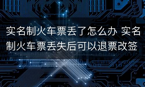 实名制火车票丢了怎么办 实名制火车票丢失后可以退票改签吗