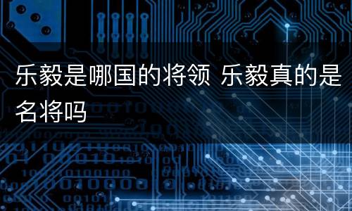 乐毅是哪国的将领 乐毅真的是名将吗