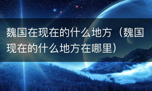 魏国在现在的什么地方（魏国现在的什么地方在哪里）