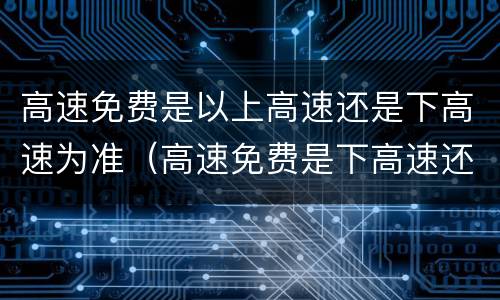 高速免费是以上高速还是下高速为准（高速免费是下高速还是上高速时间）
