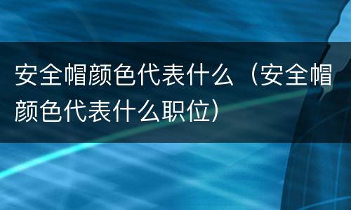安全帽颜色代表什么（安全帽颜色代表什么职位）