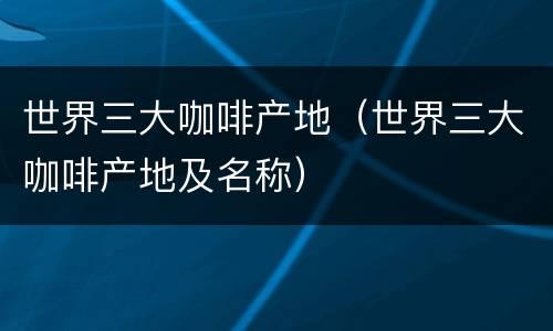 世界三大咖啡产地（世界三大咖啡产地及名称）