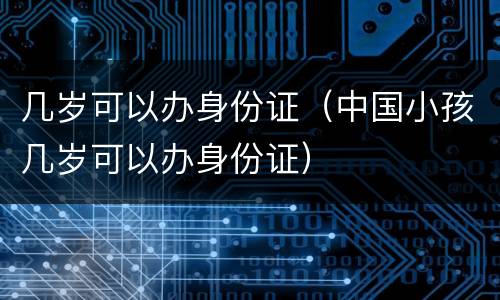几岁可以办身份证（中国小孩几岁可以办身份证）