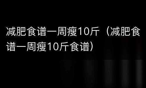 减肥食谱一周瘦10斤（减肥食谱一周瘦10斤食谱）