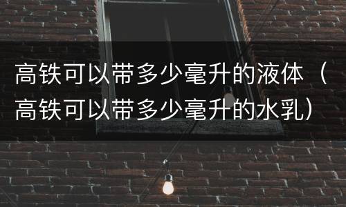 高铁可以带多少毫升的液体（高铁可以带多少毫升的水乳）
