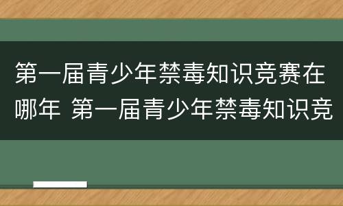 第一届青少年禁毒知识竞赛在哪年 第一届青少年禁毒知识竞赛在哪年答案
