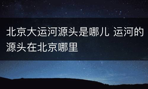 北京大运河源头是哪儿 运河的源头在北京哪里