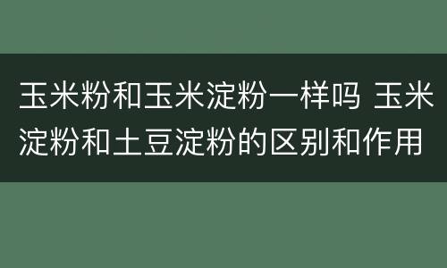 玉米粉和玉米淀粉一样吗 玉米淀粉和土豆淀粉的区别和作用