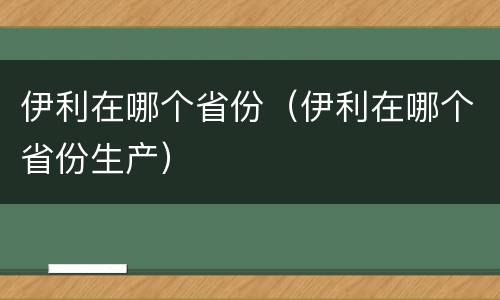 伊利在哪个省份（伊利在哪个省份生产）
