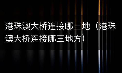 港珠澳大桥连接哪三地（港珠澳大桥连接哪三地方）