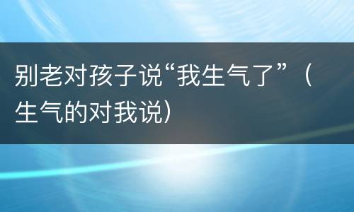 别老对孩子说“我生气了”（生气的对我说）