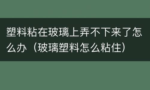 塑料粘在玻璃上弄不下来了怎么办（玻璃塑料怎么粘住）