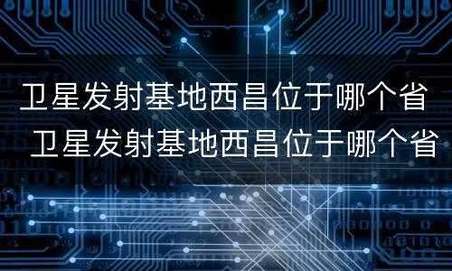 卫星发射基地西昌位于哪个省 卫星发射基地西昌位于哪个省份