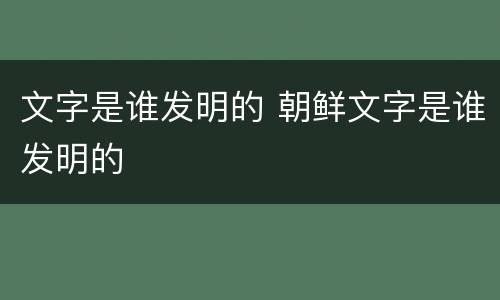文字是谁发明的 朝鲜文字是谁发明的