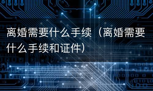 离婚需要什么手续（离婚需要什么手续和证件）