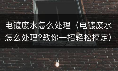 电镀废水怎么处理（电镀废水怎么处理?教你一招轻松搞定）