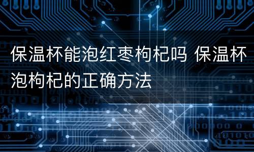 保温杯能泡红枣枸杞吗 保温杯泡枸杞的正确方法