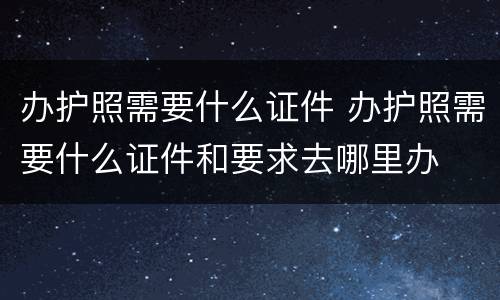 办护照需要什么证件 办护照需要什么证件和要求去哪里办