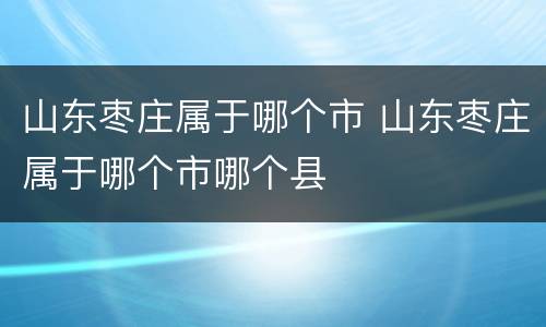山东枣庄属于哪个市 山东枣庄属于哪个市哪个县