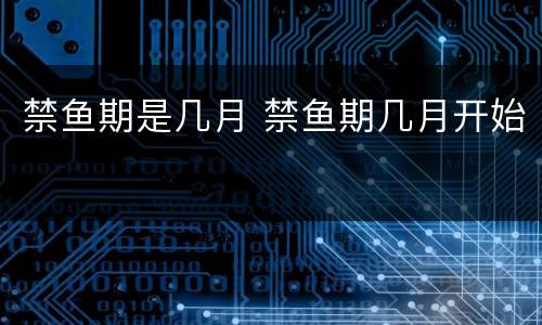 禁鱼期是几月 禁鱼期几月开始