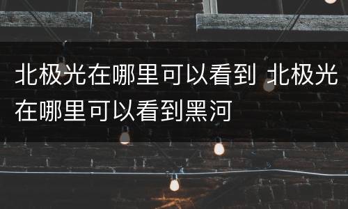 北极光在哪里可以看到 北极光在哪里可以看到黑河