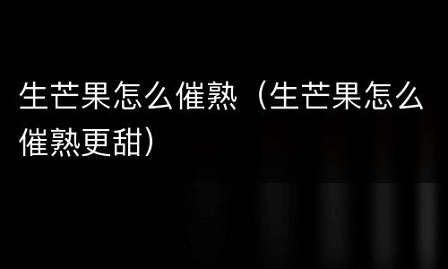 生芒果怎么催熟（生芒果怎么催熟更甜）