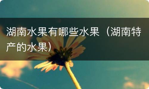 湖南水果有哪些水果（湖南特产的水果）