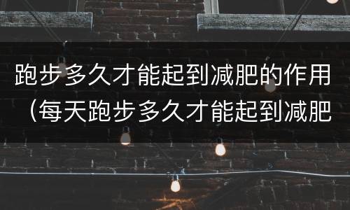 跑步多久才能起到减肥的作用（每天跑步多久才能起到减肥的作用）