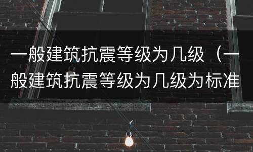 一般建筑抗震等级为几级（一般建筑抗震等级为几级为标准）