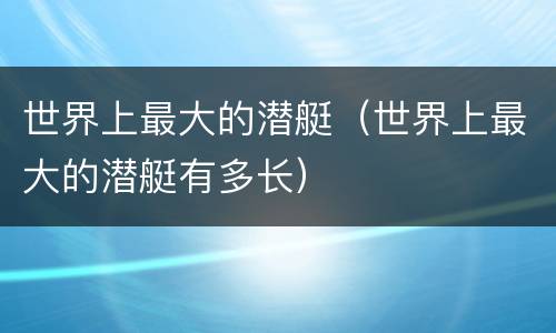 世界上最大的潜艇（世界上最大的潜艇有多长）