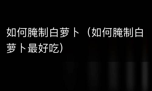 如何腌制白萝卜（如何腌制白萝卜最好吃）