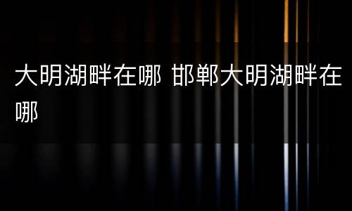 大明湖畔在哪 邯郸大明湖畔在哪