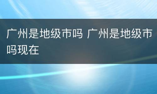 广州是地级市吗 广州是地级市吗现在