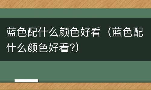 蓝色配什么颜色好看（蓝色配什么颜色好看?）