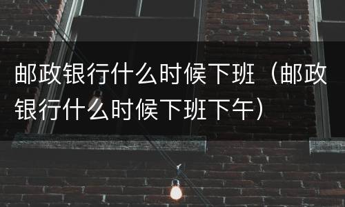 邮政银行什么时候下班（邮政银行什么时候下班下午）