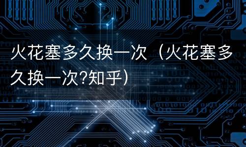 火花塞多久换一次（火花塞多久换一次?知乎）