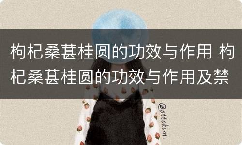 枸杞桑葚桂圆的功效与作用 枸杞桑葚桂圆的功效与作用及禁忌