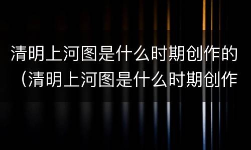 清明上河图是什么时期创作的（清明上河图是什么时期创作的作品）