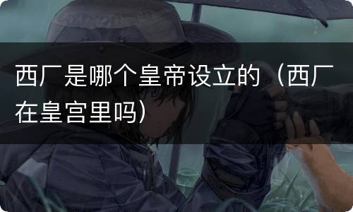 西厂是哪个皇帝设立的（西厂在皇宫里吗）