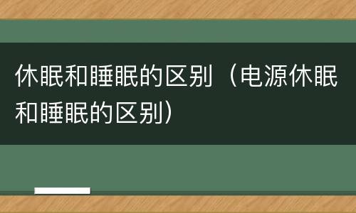休眠和睡眠的区别（电源休眠和睡眠的区别）