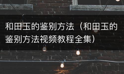 和田玉的鉴别方法（和田玉的鉴别方法视频教程全集）