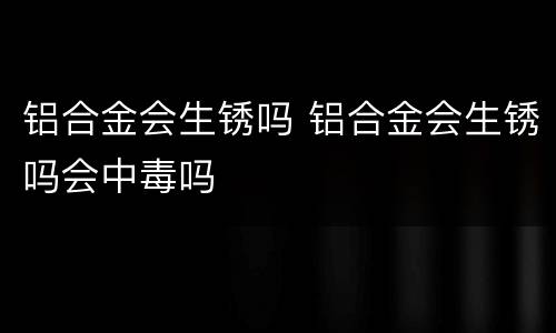 铝合金会生锈吗 铝合金会生锈吗会中毒吗