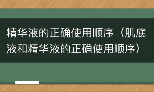 精华液的正确使用顺序（肌底液和精华液的正确使用顺序）